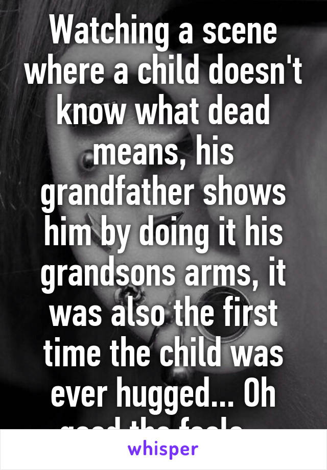 Watching a scene where a child doesn't know what dead means, his grandfather shows him by doing it his grandsons arms, it was also the first time the child was ever hugged... Oh good the feels...