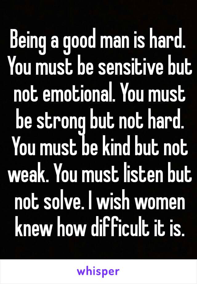 Being a good man is hard. You must be sensitive but not emotional. You must be strong but not hard. You must be kind but not weak. You must listen but not solve. I wish women knew how difficult it is.