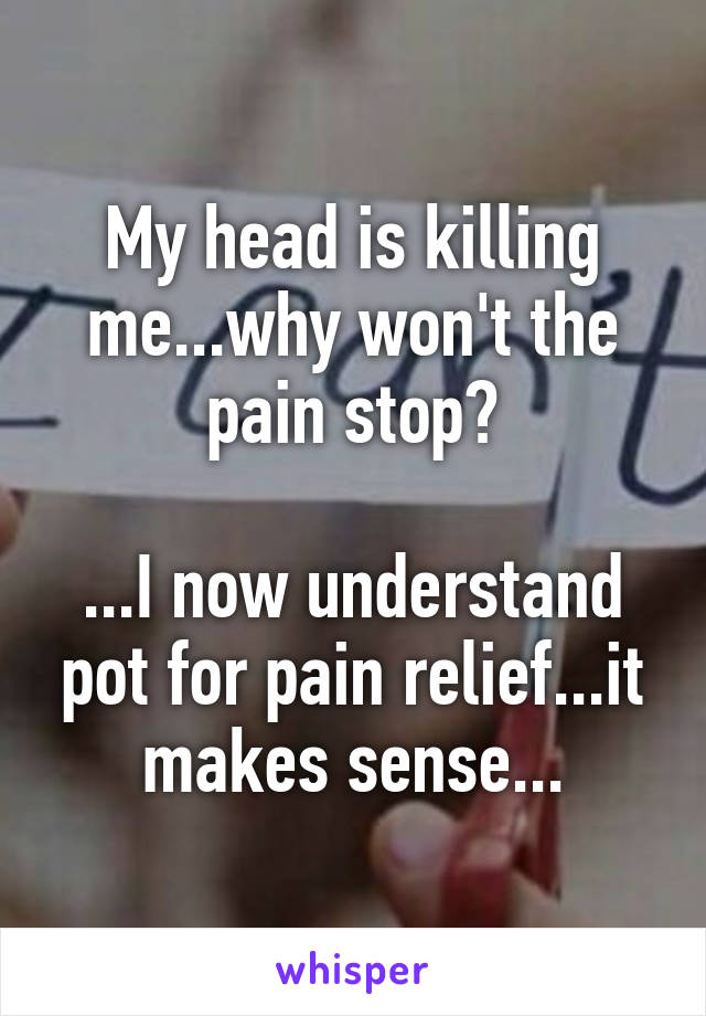 My head is killing me...why won't the pain stop?

...I now understand pot for pain relief...it makes sense...