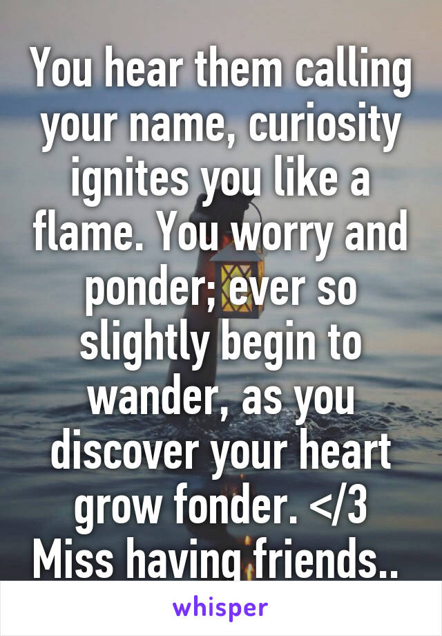 You hear them calling your name, curiosity ignites you like a flame. You worry and ponder; ever so slightly begin to wander, as you discover your heart grow fonder. </3 Miss having friends.. 