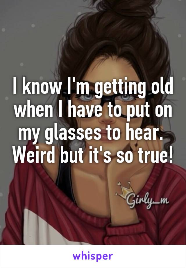 I know I'm getting old when I have to put on my glasses to hear.  Weird but it's so true! 