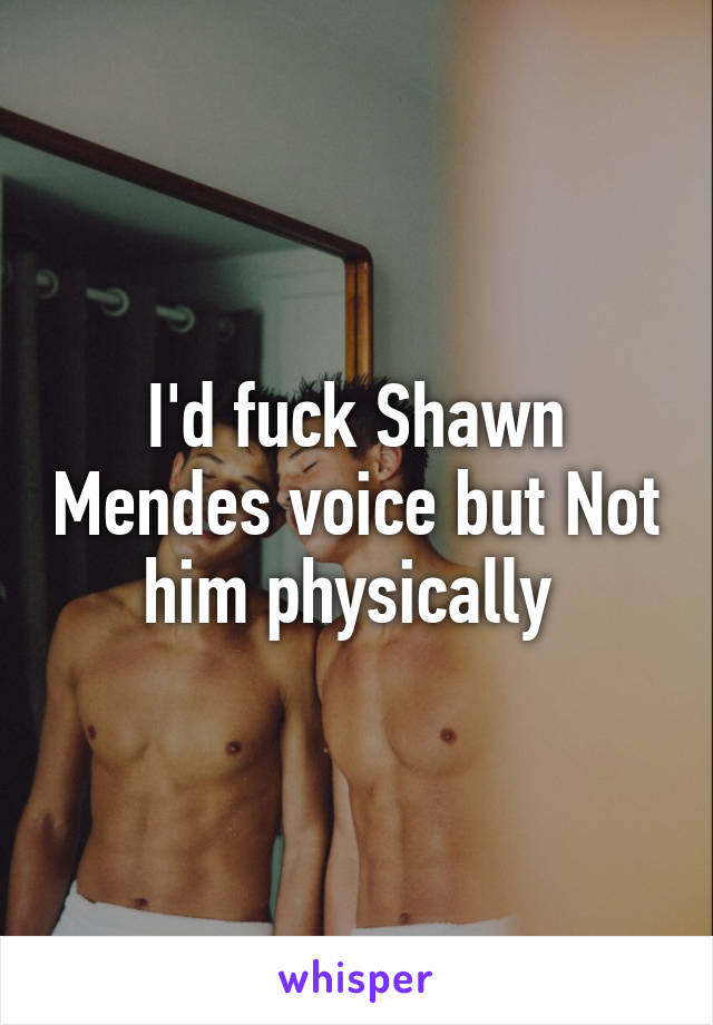 I'd fuck Shawn Mendes voice but Not him physically 