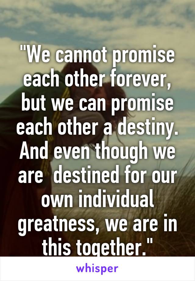 
"We cannot promise each other forever, but we can promise each other a destiny. And even though we are  destined for our own individual greatness, we are in this together."