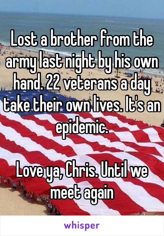 Lost a brother from the army last night by his own hand. 22 veterans a day take their own lives. It's an epidemic. 

Love ya, Chris. Until we meet again