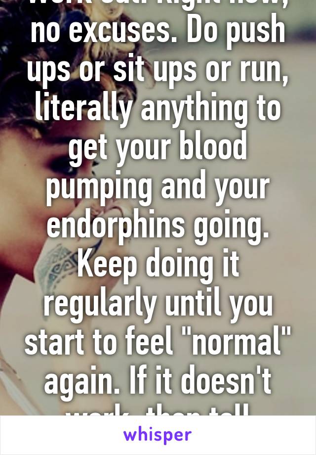 Work out. Right now, no excuses. Do push ups or sit ups or run, literally anything to get your blood pumping and your endorphins going. Keep doing it regularly until you start to feel "normal" again. If it doesn't work, then tell someone