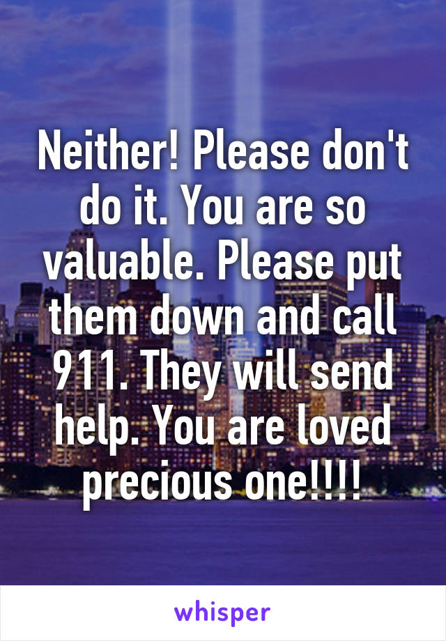 Neither! Please don't do it. You are so valuable. Please put them down and call 911. They will send help. You are loved precious one!!!!