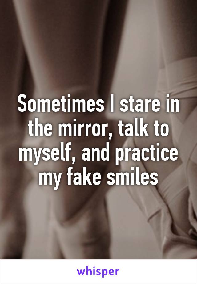 Sometimes I stare in the mirror, talk to myself, and practice my fake smiles