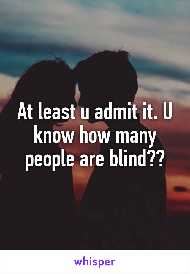 At least u admit it. U know how many people are blind??