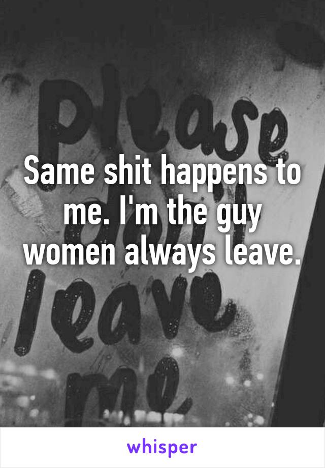 Same shit happens to me. I'm the guy women always leave. 