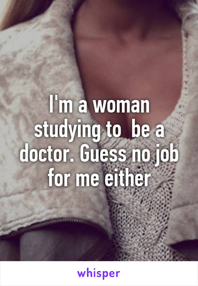 I'm a woman studying to  be a doctor. Guess no job for me either