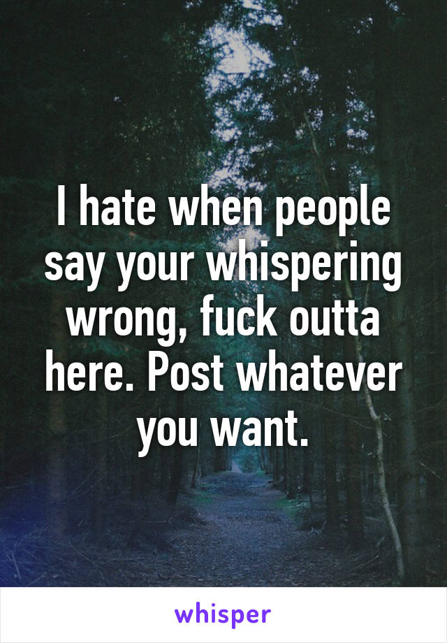 I hate when people say your whispering wrong, fuck outta here. Post whatever you want.