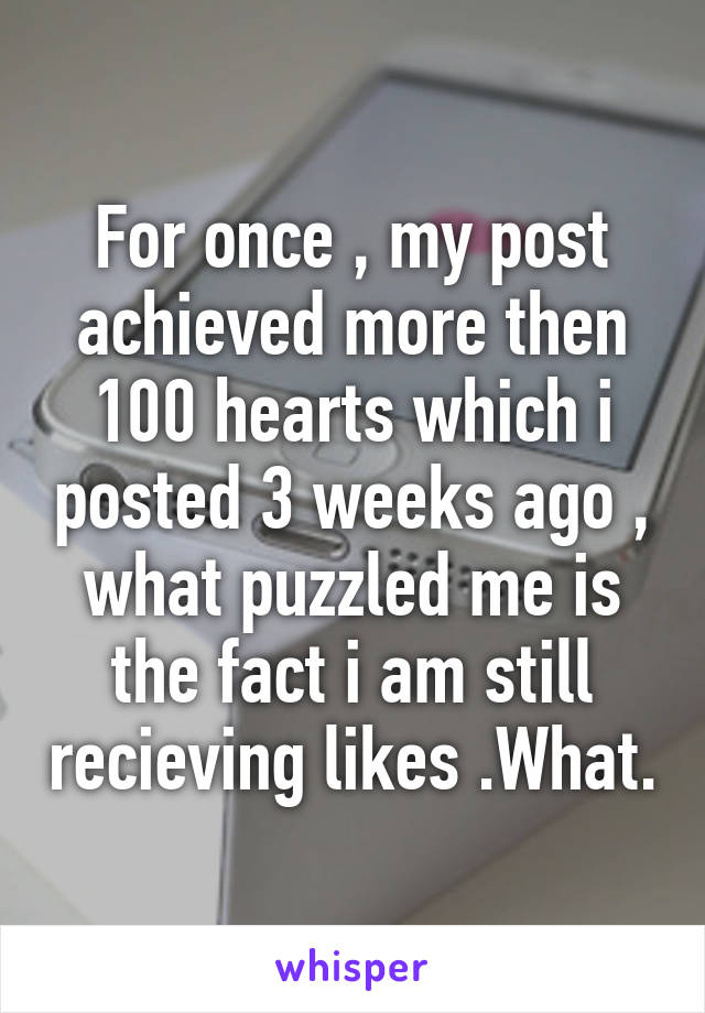 For once , my post achieved more then 100 hearts which i posted 3 weeks ago , what puzzled me is the fact i am still recieving likes .What.