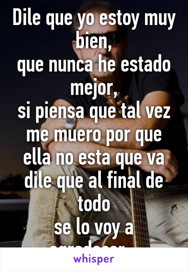 Dile que yo estoy muy bien,
que nunca he estado mejor,
si piensa que tal vez me muero por que ella no esta que va
dile que al final de todo
se lo voy a agradecer...