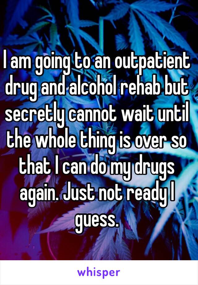 I am going to an outpatient drug and alcohol rehab but secretly cannot wait until the whole thing is over so that I can do my drugs again. Just not ready I guess. 