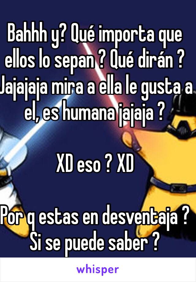 Bahhh y? Qué importa que ellos lo sepan ? Qué dirán ? Jajajaja mira a ella le gusta a el, es humana jajaja ? 

XD eso ? XD 

Por q estas en desventaja ? Si se puede saber ? 