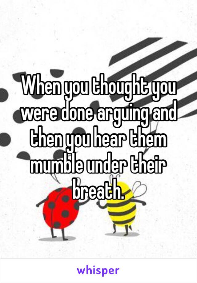 When you thought you were done arguing and then you hear them mumble under their breath. 