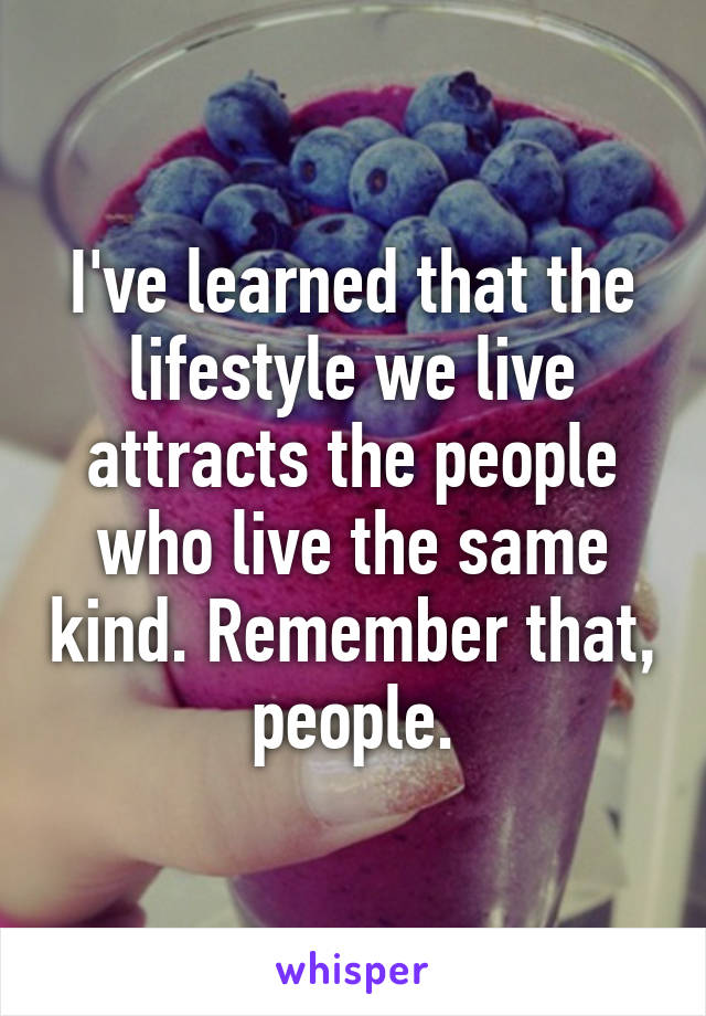 I've learned that the lifestyle we live attracts the people who live the same kind. Remember that, people.