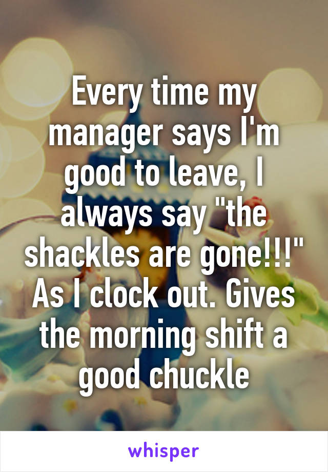 Every time my manager says I'm good to leave, I always say "the shackles are gone!!!" As I clock out. Gives the morning shift a good chuckle