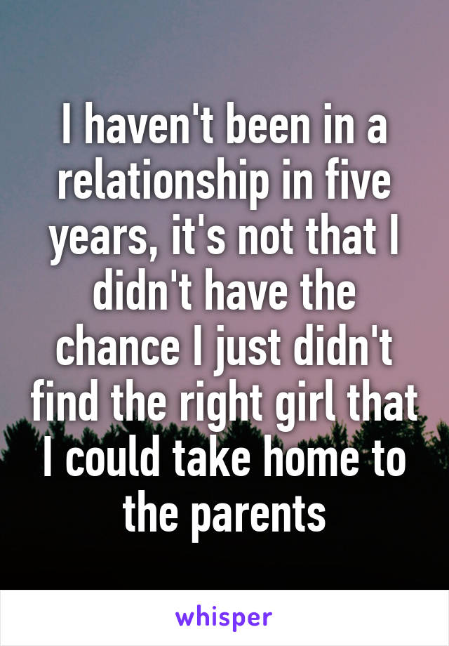 I haven't been in a relationship in five years, it's not that I didn't have the chance I just didn't find the right girl that I could take home to the parents