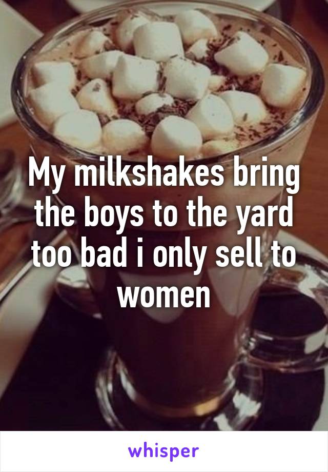 My milkshakes bring the boys to the yard too bad i only sell to women