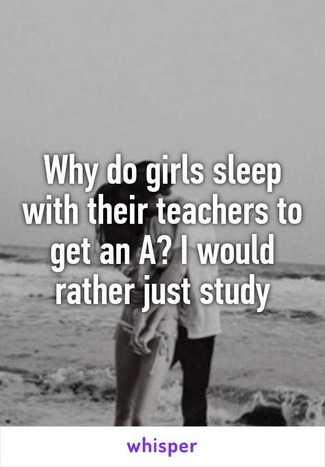 Why do girls sleep with their teachers to get an A? I would rather just study