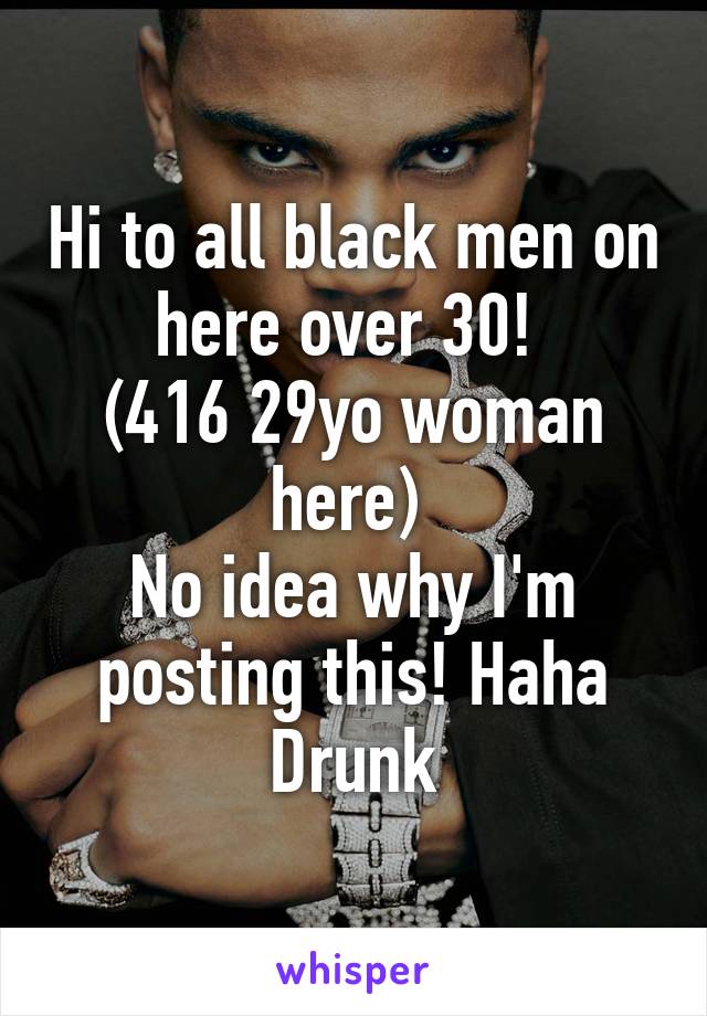 Hi to all black men on here over 30! 
(416 29yo woman here) 
No idea why I'm posting this! Haha
Drunk