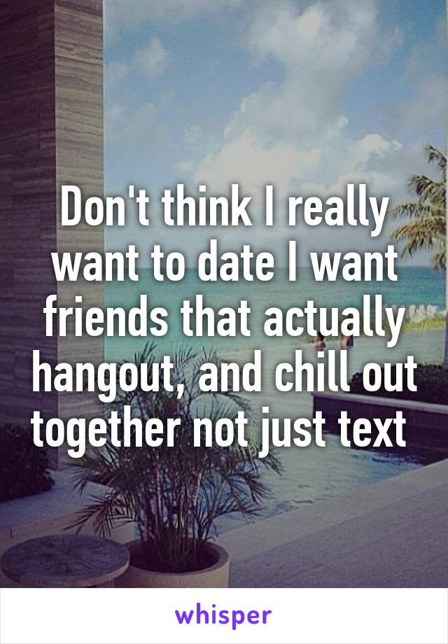 Don't think I really want to date I want friends that actually hangout, and chill out together not just text 