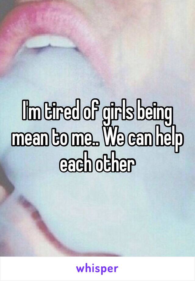 I'm tired of girls being mean to me.. We can help each other 