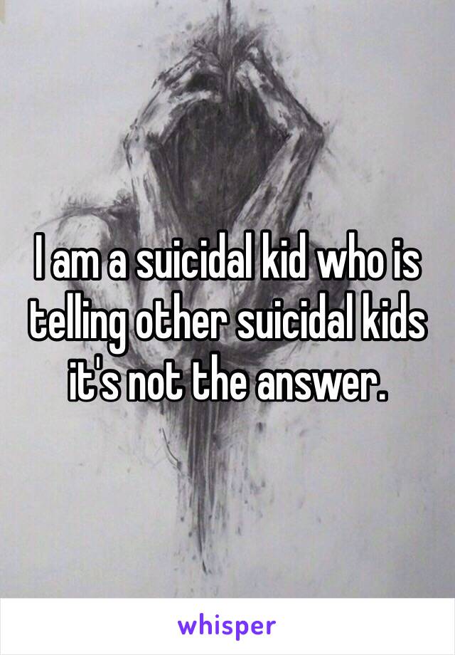 I am a suicidal kid who is telling other suicidal kids it's not the answer. 