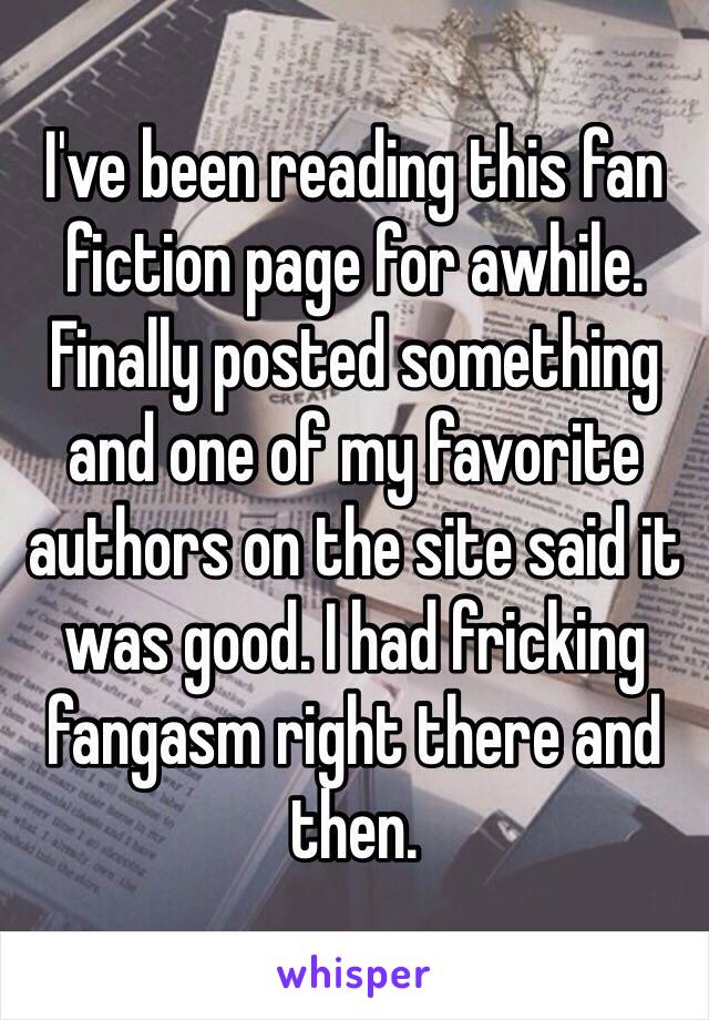 I've been reading this fan fiction page for awhile. Finally posted something and one of my favorite authors on the site said it was good. I had fricking fangasm right there and then. 