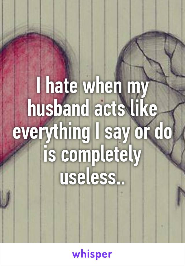 I hate when my husband acts like everything I say or do is completely useless..