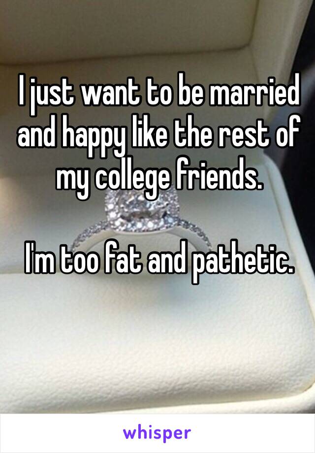 I just want to be married and happy like the rest of my college friends. 

I'm too fat and pathetic. 