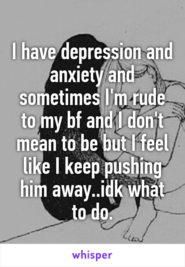 I have depression and anxiety and sometimes I'm rude to my bf and I don't mean to be but I feel like I keep pushing him away..idk what to do.