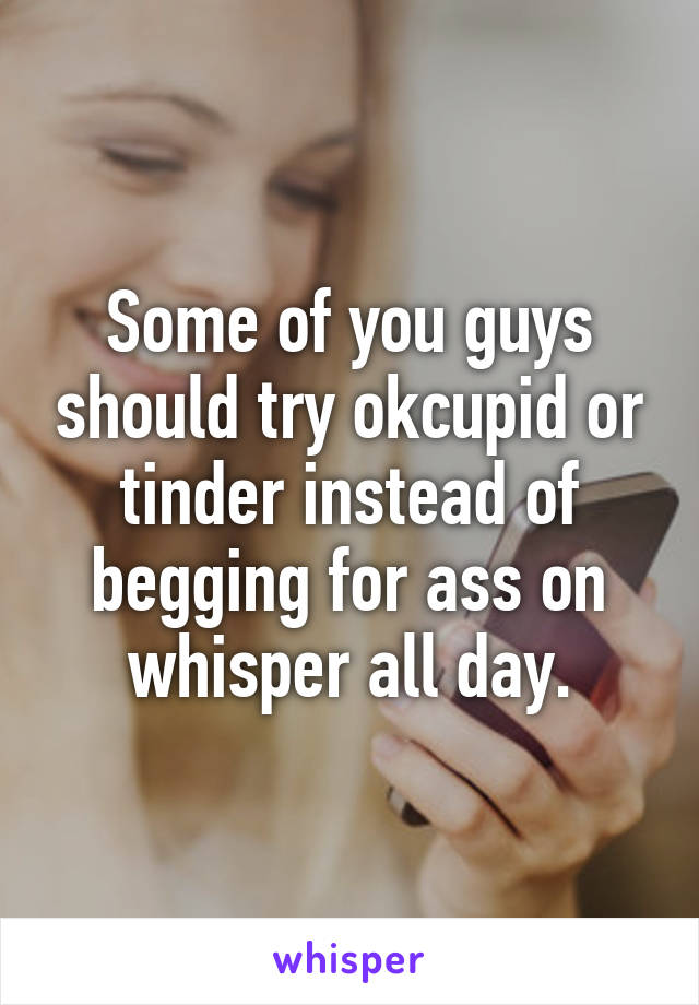 Some of you guys should try okcupid or tinder instead of begging for ass on whisper all day.