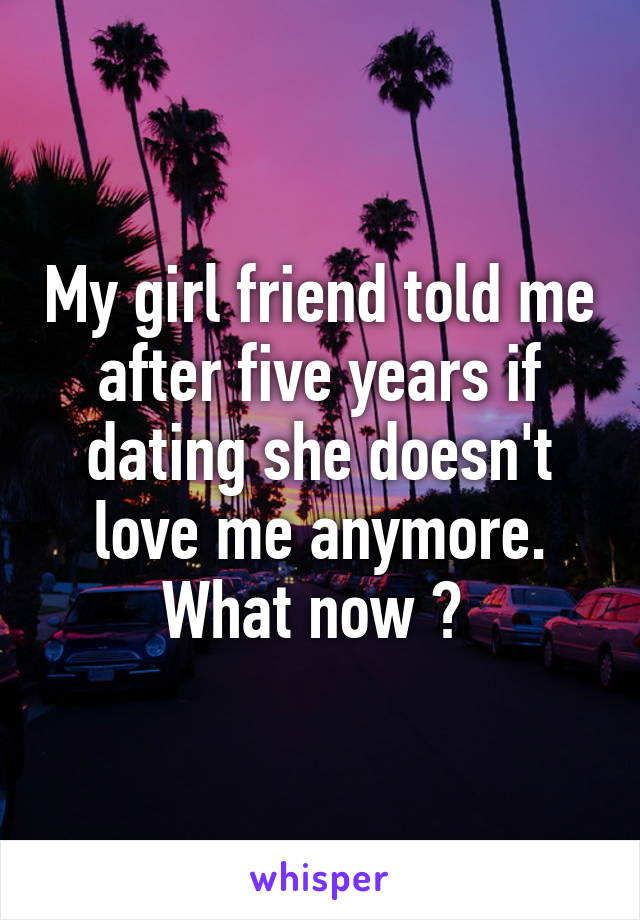 My girl friend told me after five years if dating she doesn't love me anymore. What now ? 