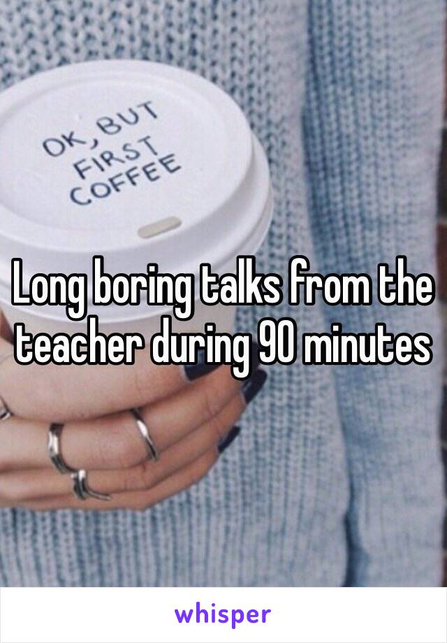 Long boring talks from the teacher during 90 minutes 