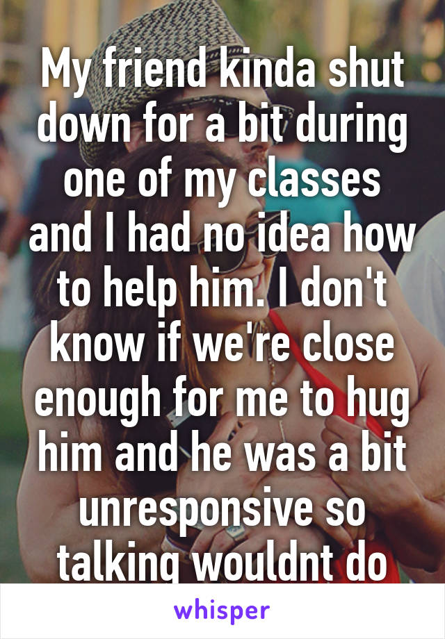 My friend kinda shut down for a bit during one of my classes and I had no idea how to help him. I don't know if we're close enough for me to hug him and he was a bit unresponsive so talking wouldnt do