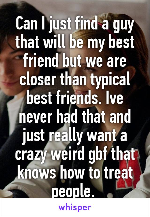 Can I just find a guy that will be my best friend but we are closer than typical best friends. Ive never had that and just really want a crazy weird gbf that knows how to treat people. 