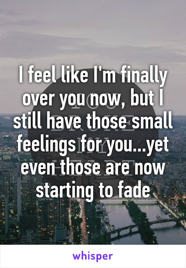 I feel like I'm finally over you now, but I still have those small feelings for you...yet even those are now starting to fade