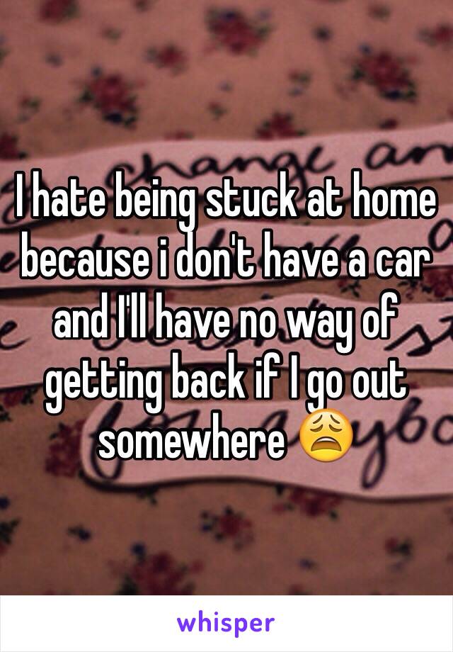 I hate being stuck at home because i don't have a car and I'll have no way of getting back if I go out somewhere 😩