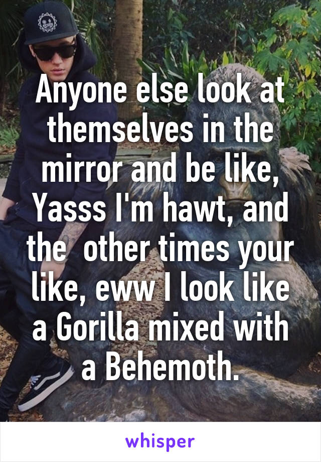 Anyone else look at themselves in the mirror and be like, Yasss I'm hawt, and the  other times your like, eww I look like a Gorilla mixed with a Behemoth.