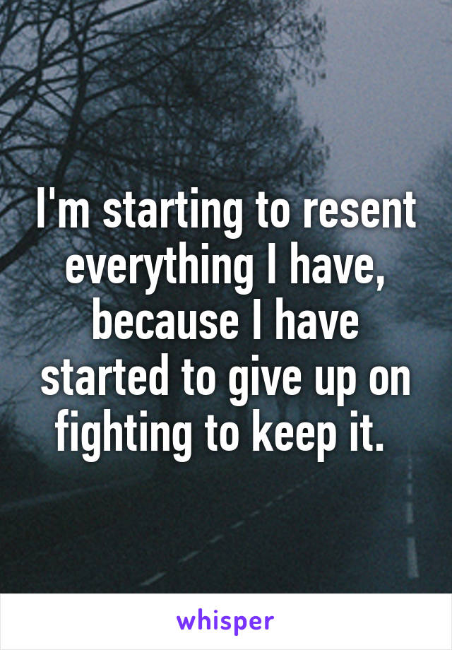 I'm starting to resent everything I have, because I have started to give up on fighting to keep it. 