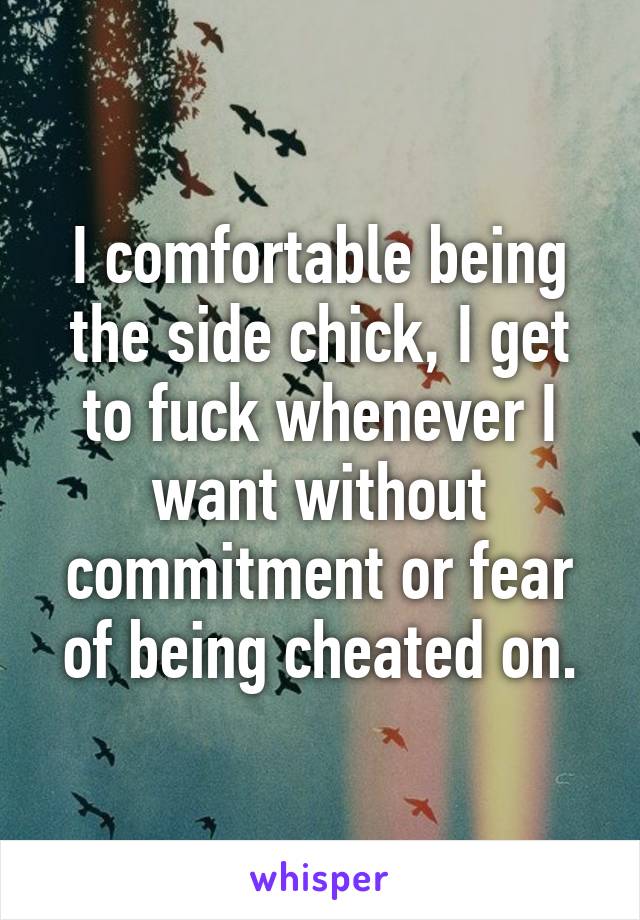 I comfortable being the side chick, I get to fuck whenever I want without commitment or fear of being cheated on.