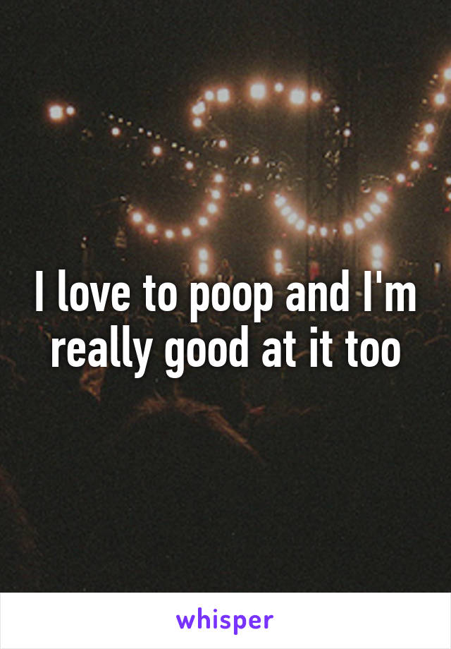 I love to poop and I'm really good at it too