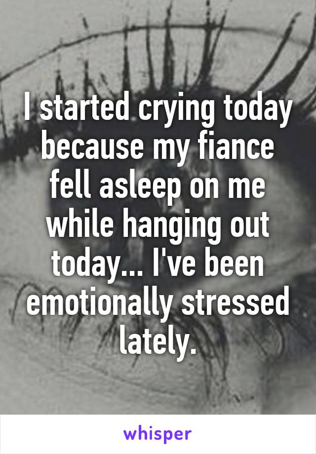 I started crying today because my fiance fell asleep on me while hanging out today... I've been emotionally stressed lately.