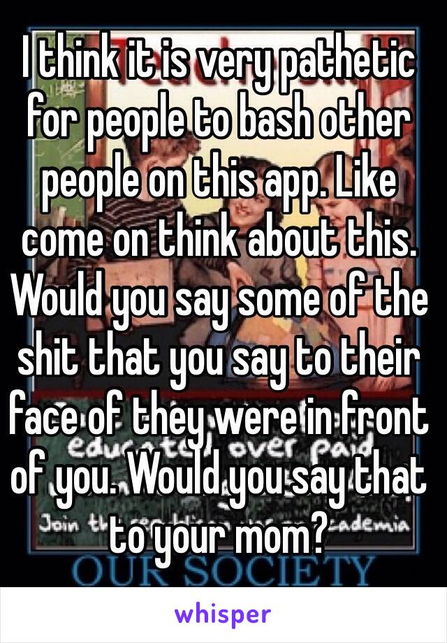 I think it is very pathetic for people to bash other people on this app. Like come on think about this. Would you say some of the shit that you say to their face of they were in front of you. Would you say that to your mom? 