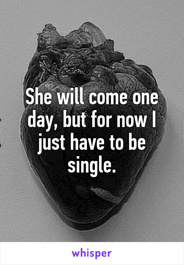 She will come one day, but for now I just have to be single.