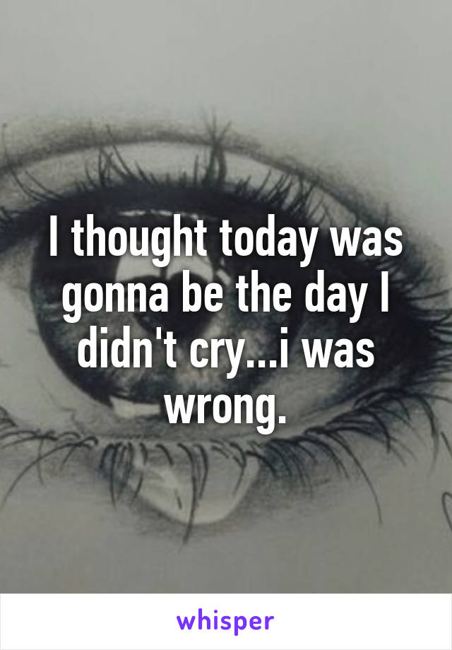 I thought today was gonna be the day I didn't cry...i was wrong.