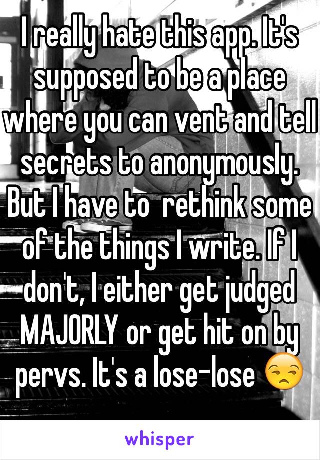 I really hate this app. It's supposed to be a place where you can vent and tell secrets to anonymously. But I have to  rethink some of the things I write. If I don't, I either get judged MAJORLY or get hit on by pervs. It's a lose-lose 😒