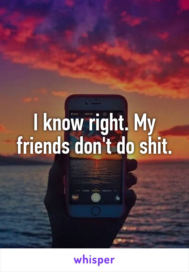 I know right. My friends don't do shit.